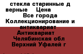 стекла старинные д верные. › Цена ­ 16 000 - Все города Коллекционирование и антиквариат » Антиквариат   . Челябинская обл.,Верхний Уфалей г.